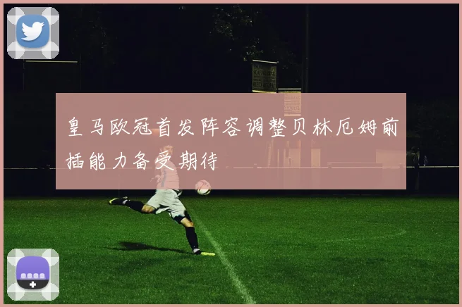 皇马欧冠首发阵容调整贝林厄姆前插能力备受期待