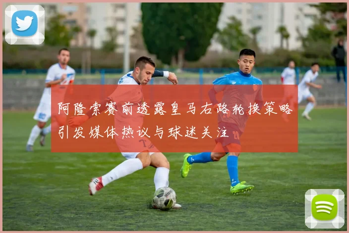 阿隆索赛前透露皇马右路轮换策略引发媒体热议与球迷关注