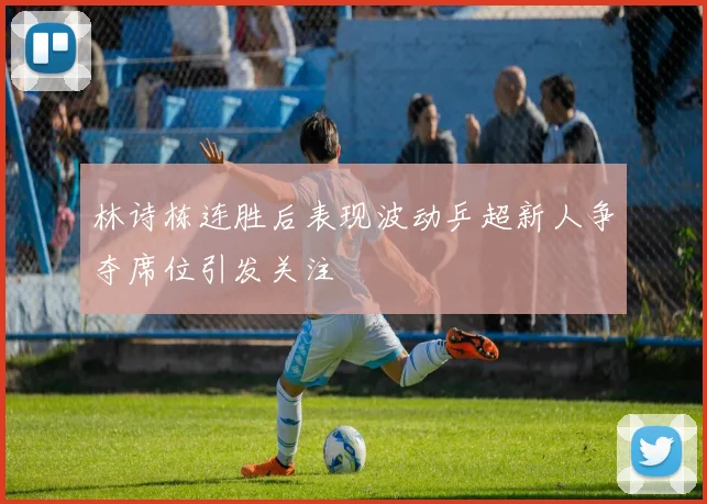 林诗栋连胜后表现波动乒超新人争夺席位引发关注