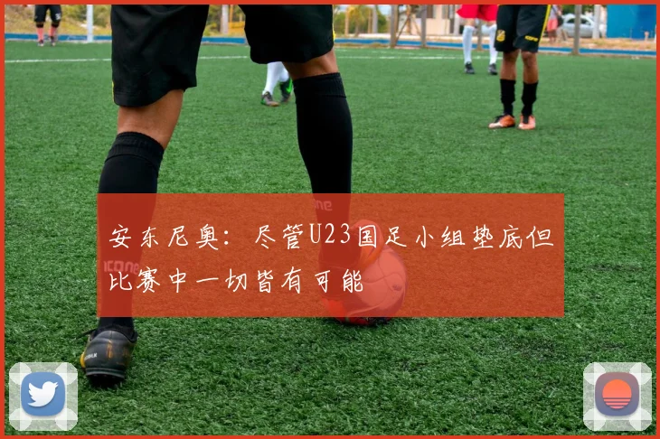 安东尼奥：尽管U23国足小组垫底但比赛中一切皆有可能