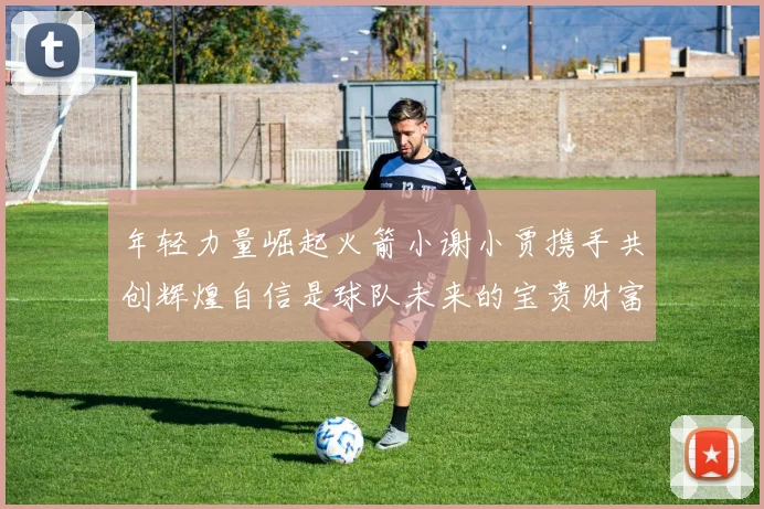 年轻力量崛起火箭小谢小贾携手共创辉煌自信是球队未来的宝贵财富