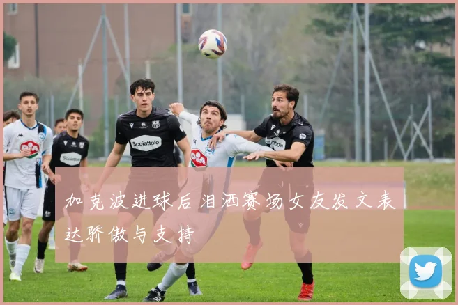 加克波进球后泪洒赛场女友发文表达骄傲与支持