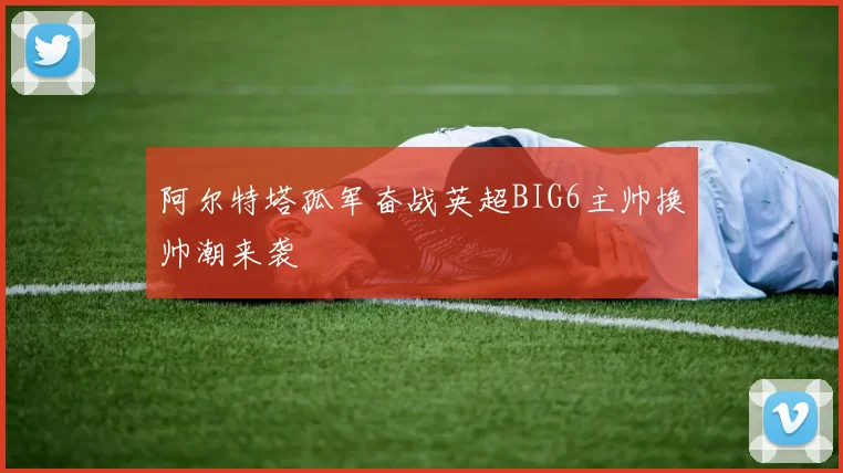 阿尔特塔孤军奋战英超BIG6主帅换帅潮来袭