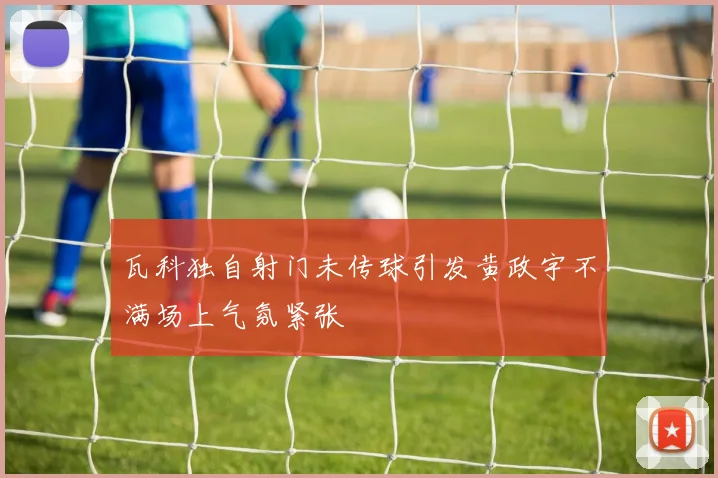 瓦科独自射门未传球引发黄政宇不满场上气氛紧张
