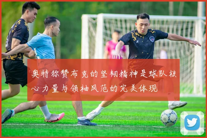 奥特称赞布克的坚韧精神是球队核心力量与领袖风范的完美体现
