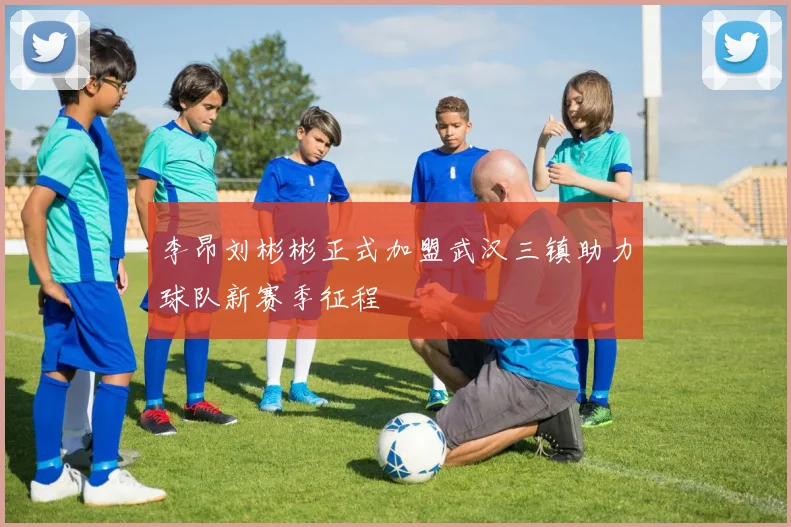 李昂刘彬彬正式加盟武汉三镇助力球队新赛季征程