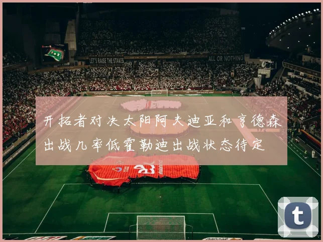 开拓者对决太阳阿夫迪亚和亨德森出战几率低霍勒迪出战状态待定