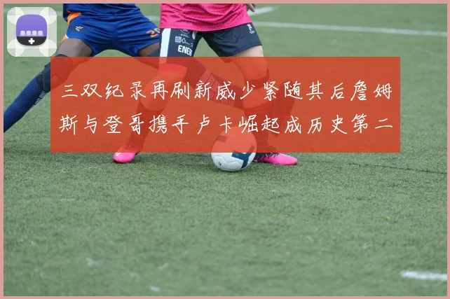 三双纪录再刷新威少紧随其后詹姆斯与登哥携手卢卡崛起成历史第二