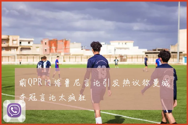 前QPR门将鲁尼言论引发热议称曼城夺冠言论太疯狂