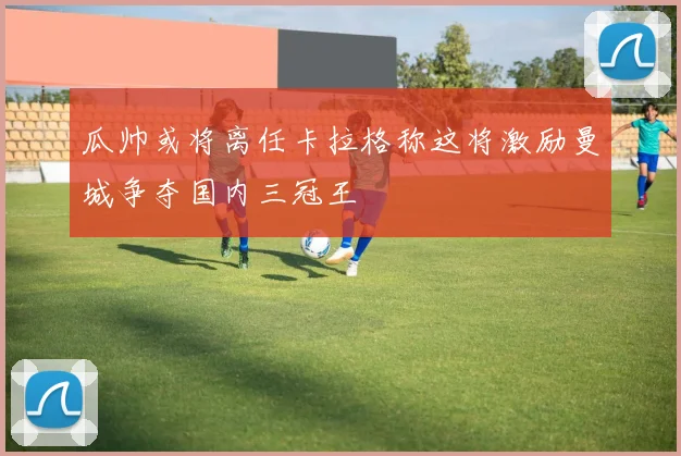 瓜帅或将离任卡拉格称这将激励曼城争夺国内三冠王