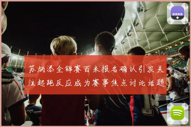 苏炳添全锦赛百米报名确认引发关注起跑反应成为赛事焦点讨论话题