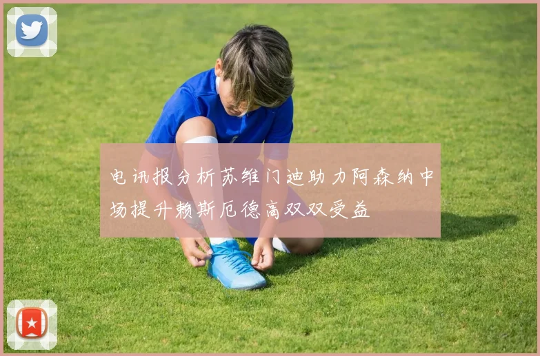 电讯报分析苏维门迪助力阿森纳中场提升赖斯厄德高双双受益