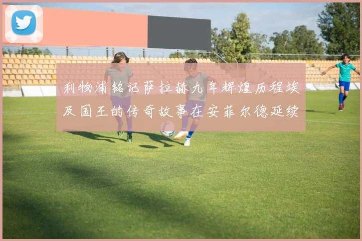 利物浦铭记萨拉赫九年辉煌历程埃及国王的传奇故事在安菲尔德延续