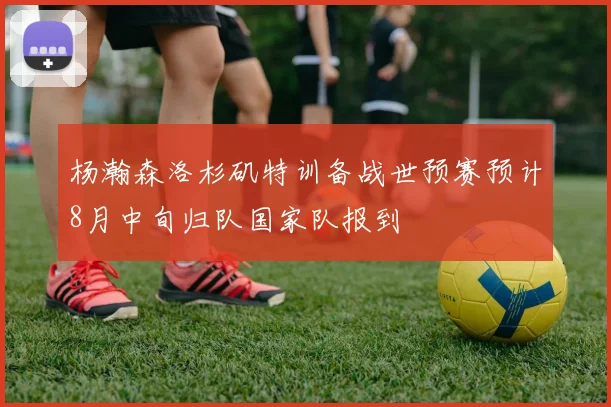 杨瀚森洛杉矶特训备战世预赛预计8月中旬归队国家队报到
