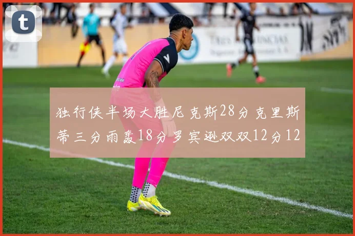 独行侠半场大胜尼克斯28分克里斯蒂三分雨轰18分罗宾逊双双12分12篮板表现出色