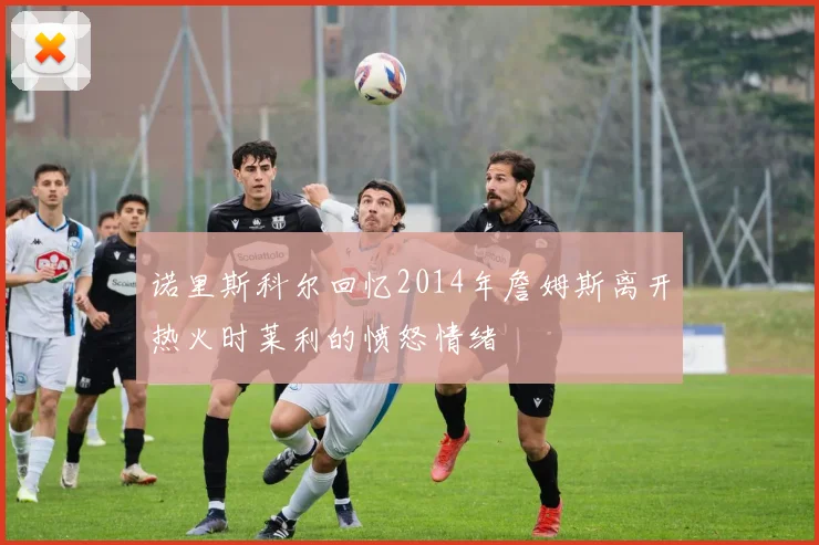 诺里斯科尔回忆2014年詹姆斯离开热火时莱利的愤怒情绪