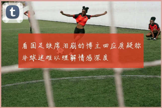 看国足缺席泪崩的博主回应质疑称非球迷难以理解情感深度