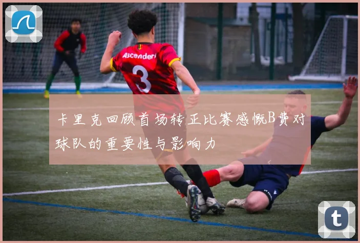 卡里克回顾首场转正比赛感慨B费对球队的重要性与影响力