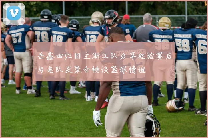 岳鑫回归旧主浙江队分享经验赛后与老队友聚会畅谈篮球情谊