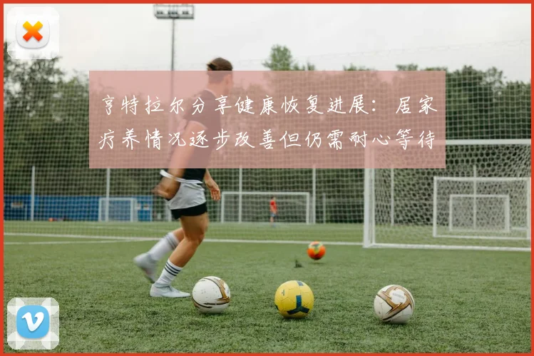 亨特拉尔分享健康恢复进展：居家疗养情况逐步改善但仍需耐心等待