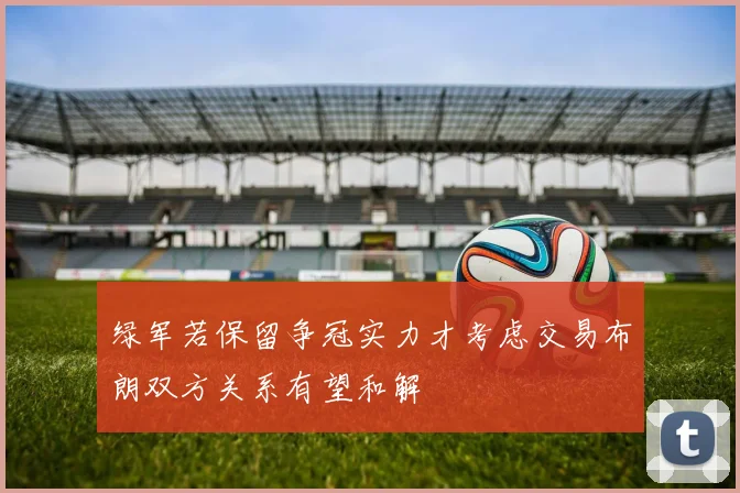绿军若保留争冠实力才考虑交易布朗双方关系有望和解