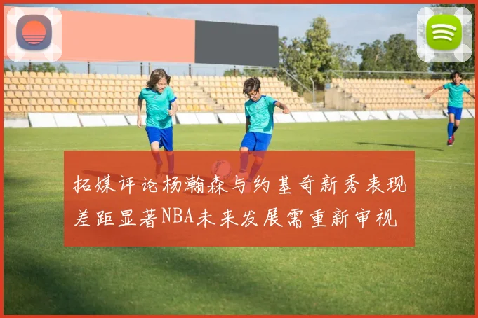 拓媒评论杨瀚森与约基奇新秀表现差距显著NBA未来发展需重新审视