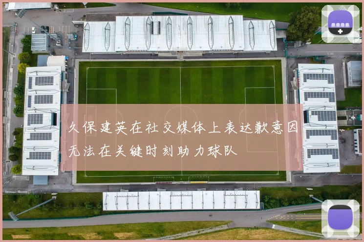 久保建英在社交媒体上表达歉意因无法在关键时刻助力球队
