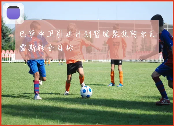 巴萨中卫引进计划暂缓聚焦阿尔瓦雷斯转会目标