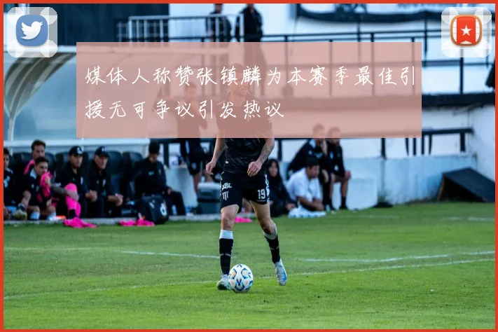 媒体人称赞张镇麟为本赛季最佳引援无可争议引发热议