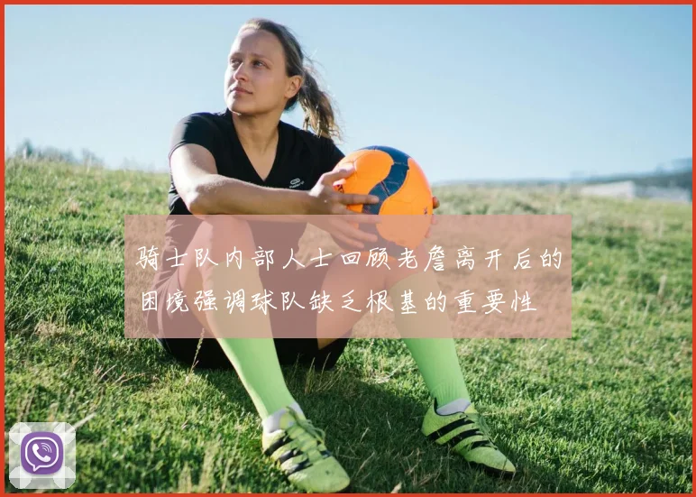 骑士队内部人士回顾老詹离开后的困境强调球队缺乏根基的重要性