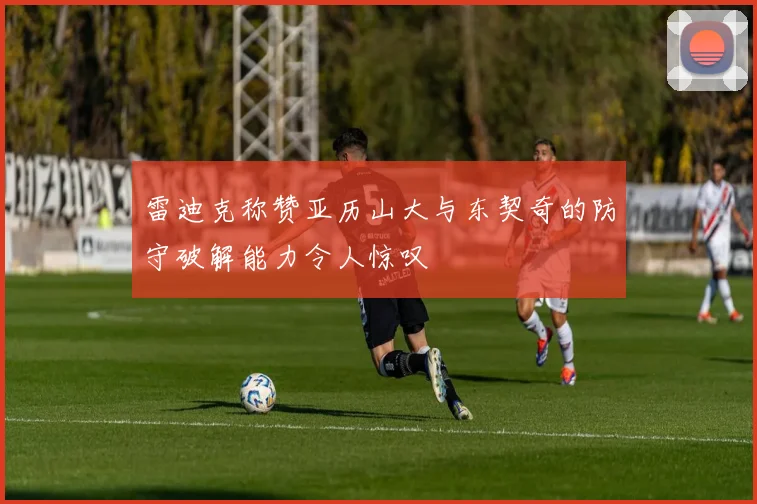 雷迪克称赞亚历山大与东契奇的防守破解能力令人惊叹