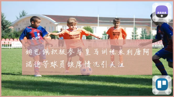 姆巴佩积极参与皇马训练米利唐阿诺德等球员缺席情况引关注