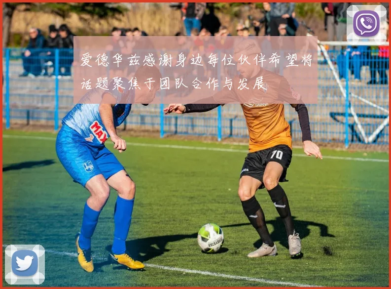 爱德华兹感谢身边每位伙伴希望将话题聚焦于团队合作与发展
