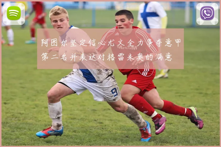 阿图尔坚定信心尤文全力争夺意甲第二名并表达对格雷米奥的满意