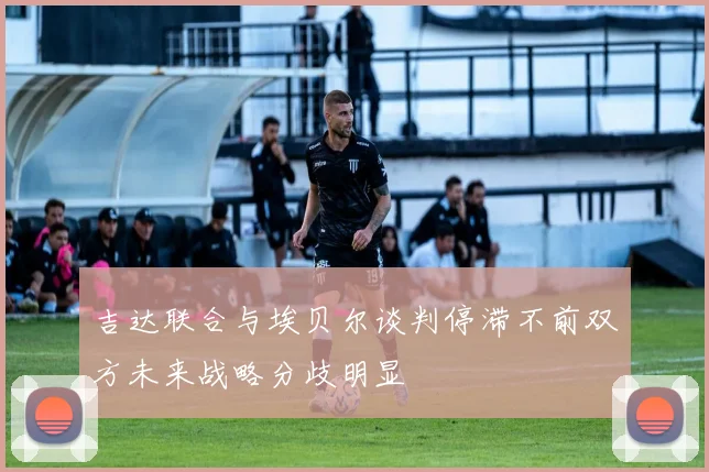 吉达联合与埃贝尔谈判停滞不前双方未来战略分歧明显