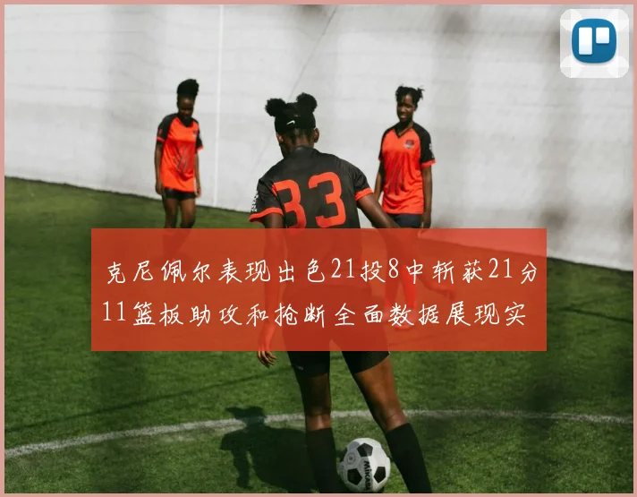 克尼佩尔表现出色21投8中斩获21分11篮板助攻和抢断全面数据展现实力