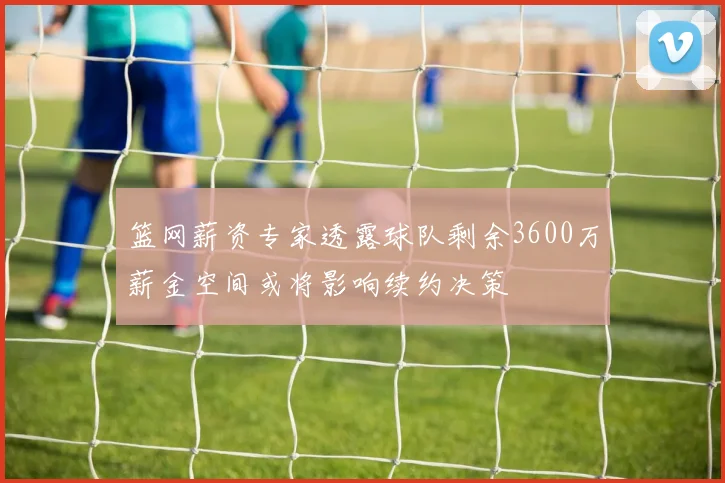 篮网薪资专家透露球队剩余3600万薪金空间或将影响续约决策