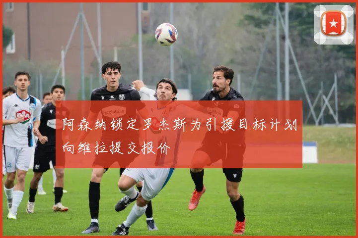 阿森纳锁定罗杰斯为引援目标计划向维拉提交报价